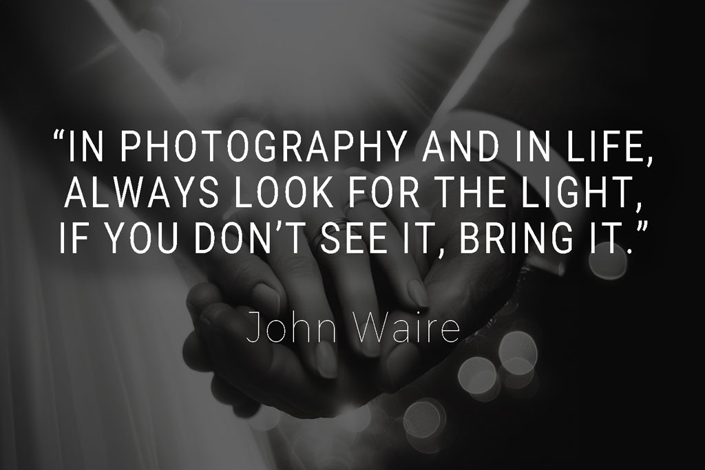 "In photography and in life, always look for the light, if you don’t see it, bring it" is an inspirational wedding photography quote by John Waire